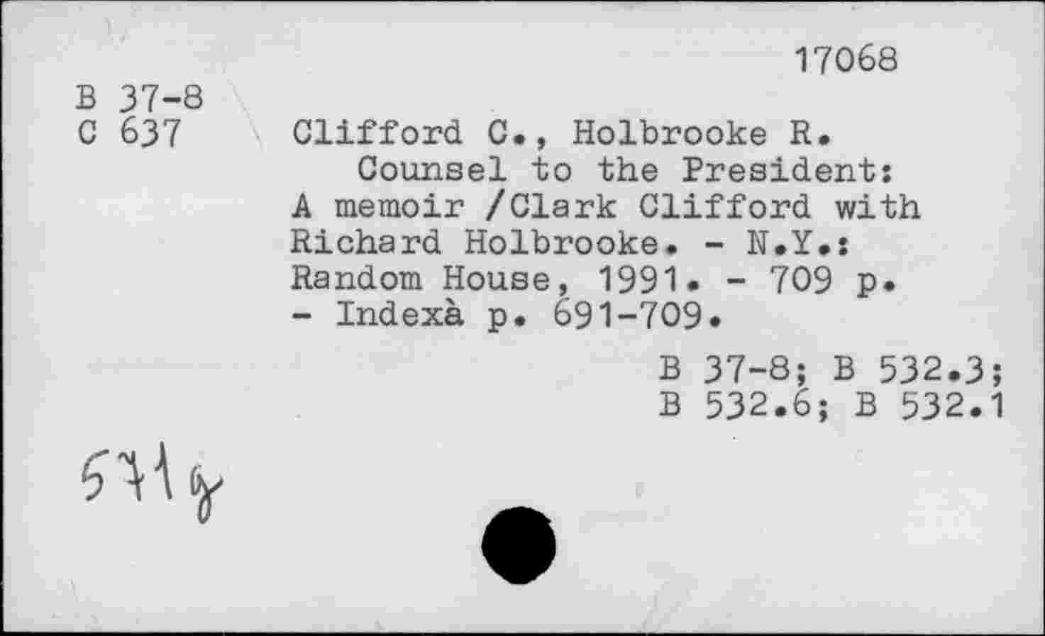 ﻿17068
B 37-8
G 637 Clifford C., Holbrooke R.
Counsel to the President: A memoir /Clark Clifford with Richard Holbrooke. - N.Y.: Random House, 1991• - 709 p.
- Indexà p. 691-709»
B 37-8; B 532.3;
B 532.6; B 532.1
3 A W